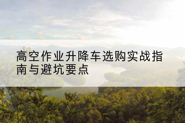 宜宾升降车怎么选-高空作业升降车选购实战指南与避坑要点