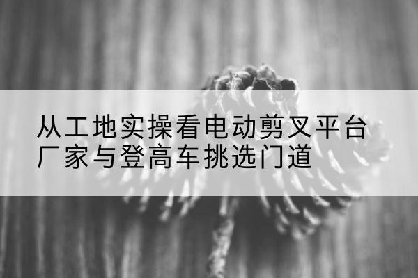 宜宾电动剪叉升降平台厂家-从工地实操看电动剪叉平台厂家与登高车挑选门道