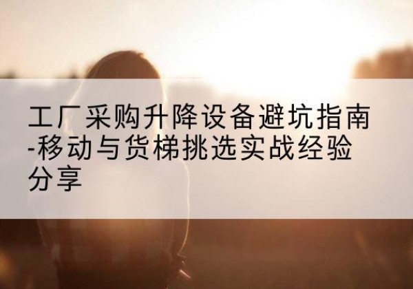 宜宾移动式升降机怎么选-工厂采购升降设备避坑指南-移动与货梯挑选实战经验分享