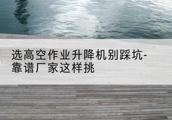 宜宾剪叉式升降机厂家-选高空作业升降机别踩坑-靠谱厂家这样挑