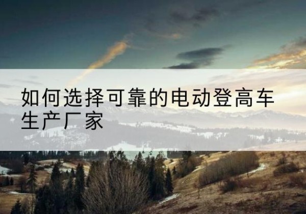 宜宾电动登高车厂家-如何选择可靠的电动登高车生产厂家