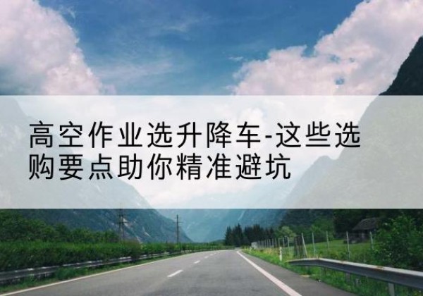 宜宾升降车厂家-高空作业选升降车-这些选购要点助你*避坑