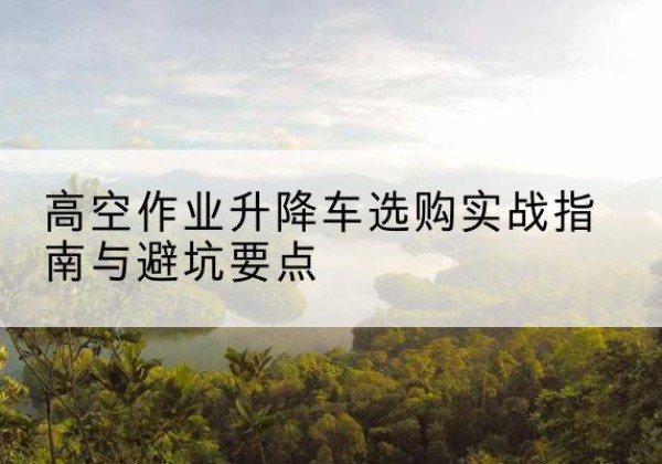 宜宾升降车怎么选-高空作业升降车选购实战指南与避坑要点