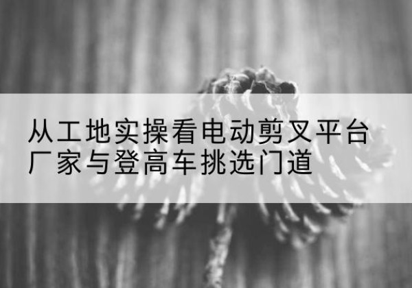 宜宾电动剪叉升降平台厂家-从工地实操看电动剪叉平台厂家与登高车挑选门道