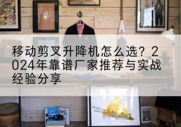 宜宾升降平台厂家推荐-移动剪叉升降机怎么选？2024年靠谱厂家推荐与实战经验分享
