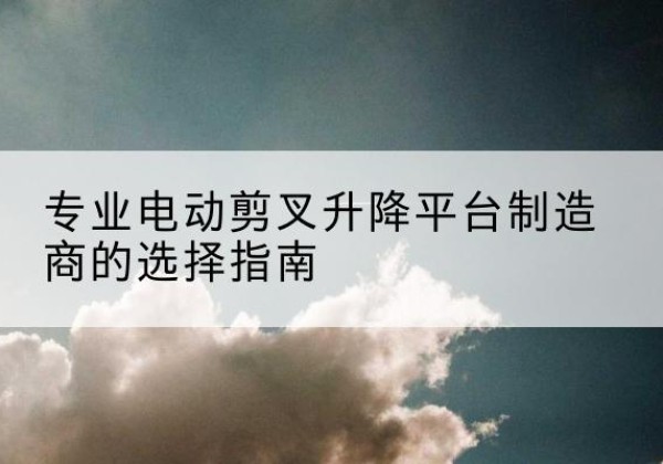 宜宾电动剪叉升降平台厂家-专业电动剪叉升降平台制造商的选择指南